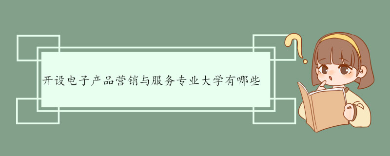 开设电子产品营销与服务专业大学有哪些