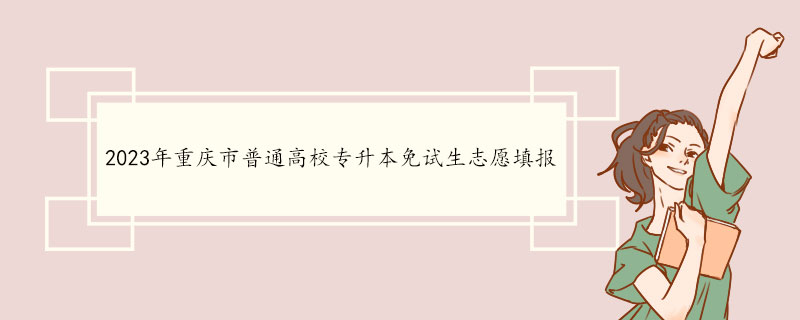 2023年重庆市普通高校专升本免试生志愿填报