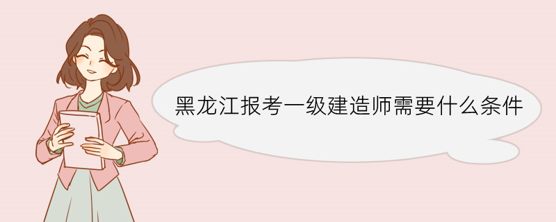 黑龙江报考一级建造师需要什么条件 一级建造师的考试科目