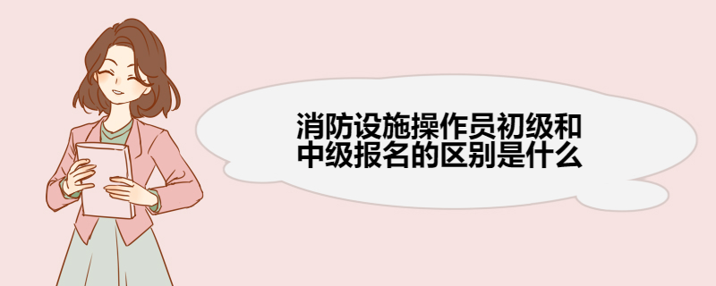 消防设施操作员初级和中级报名的区别是什么 消防设施操作员工作内容