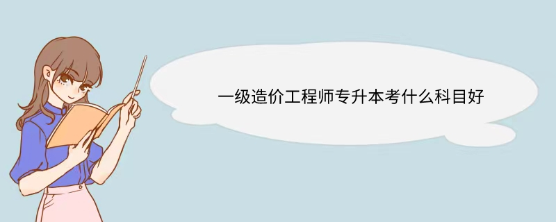 一级造价工程师专升本考什么科目好  一级造价工程师专升本考什么科目好