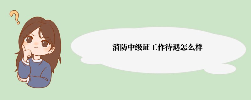 消防中级证工作待遇怎么样 有中级消防员证书可以做什么工作