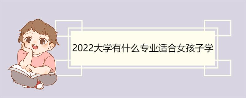 2022大学有什么专业适合女孩子学 高考报志愿的注意事项