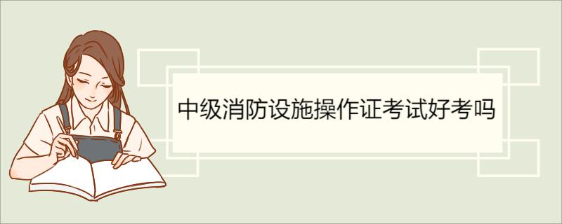 中级消防设施操作证考试好考吗 消防设施操作员考试介绍