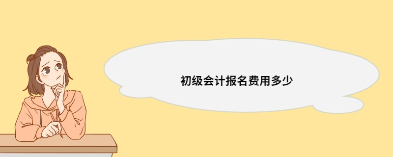 初级会计报名费用多少 会计考了有好处吗