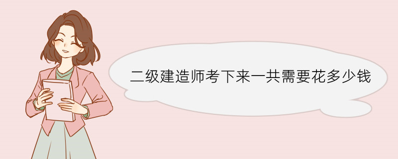 二级建造师考下来一共需要花多少钱 二级建造师优势