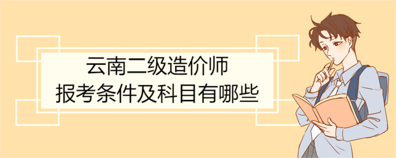 云南二级造价师报考条件及科目有哪些 二级造价师证使用范围