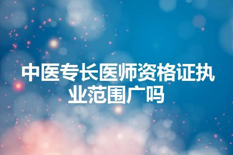 中医专长医师资格证执业范围广吗