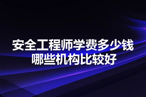 安全工程师学费多少钱 哪些机构比较好